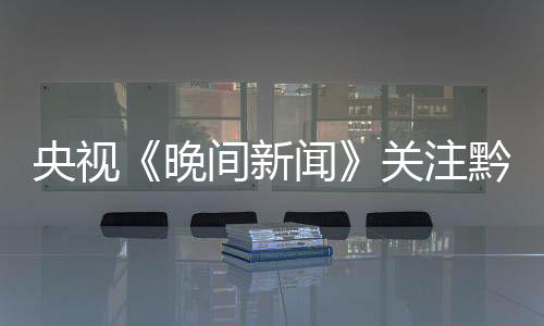央視《晚間新聞》關注黔西南州樓納村和鯉魚村