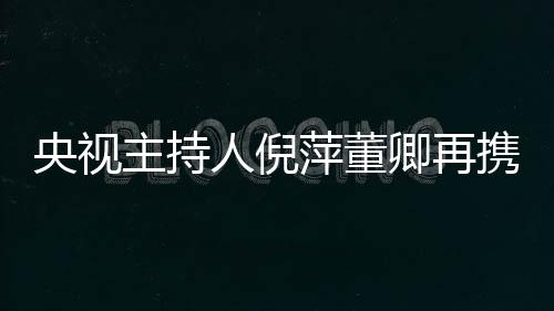 央視主持人倪萍董卿再攜手同框 搞怪配音麥兜畫風顛覆