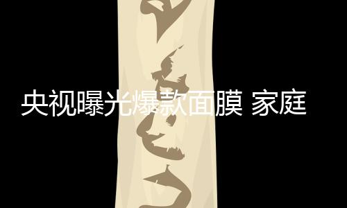 央視曝光爆款面膜 家庭作坊生產隱患多