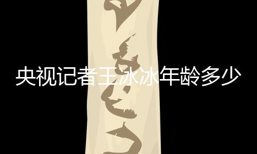 央視記者王冰冰年齡多少歲？王冰冰個人資料介紹