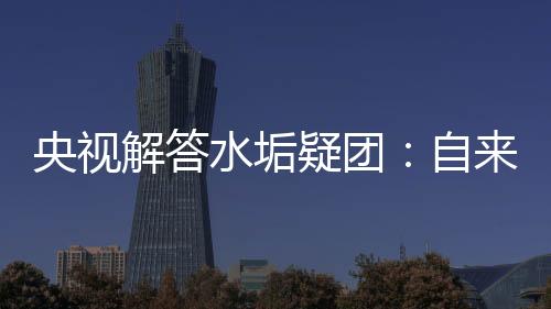 央視解答水垢疑團(tuán)：自來水含少量水垢無害