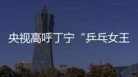 央視高呼丁寧“乒乓女王”：中國(guó)女乒再登巔峰！