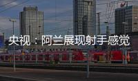 央視：阿蘭展現射手感覺 李鐵雖好卻無法登場比賽