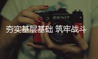夯實基層基礎 筑牢戰斗堡壘——