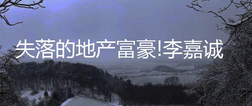 失落的地產富豪!李嘉誠家族神話不老,王健林重返內地房地產首富