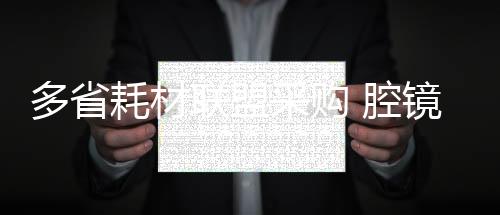 多省耗材聯(lián)盟采購(gòu) 腔鏡吻合器等大品種確認(rèn)加入