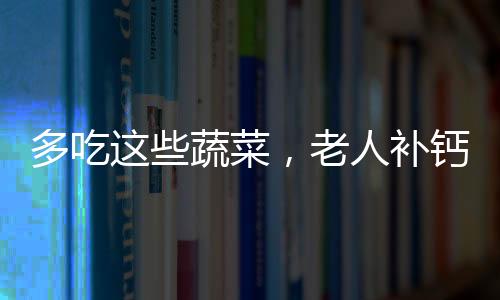 多吃這些蔬菜，老人補(bǔ)鈣，孩子長高