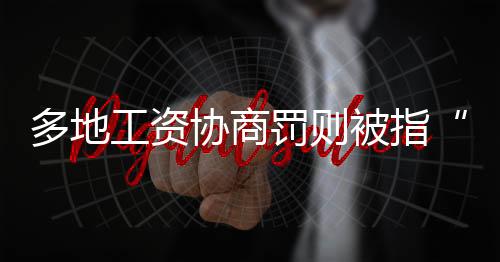 多地工資協(xié)商罰則被指“綿軟無力”
