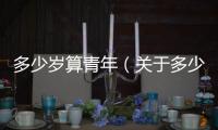 多少歲算青年（關(guān)于多少歲算青年的基本情況說(shuō)明介紹）