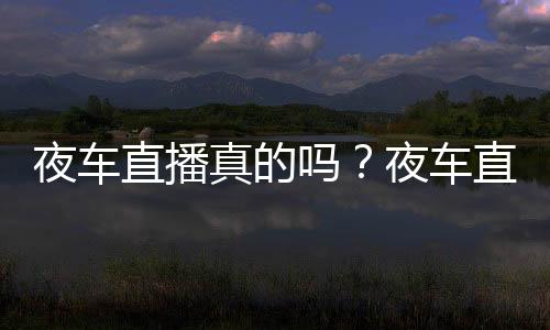 夜車直播真的嗎？夜車直播在哪下載？夜車直播app官方最新下載地址