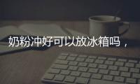 奶粉沖好可以放冰箱嗎，可以（時間不能超過12小時）