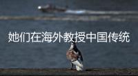 她們在海外教授中國傳統藝術（僑界關注）