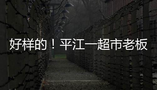 好樣的！平江一超市老板洪水中搶出物資免費發放，用汽車供電