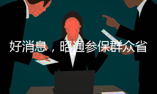 好消息，昭通參保群眾省內(nèi)墊付醫(yī)療費(fèi)用實(shí)現(xiàn)手機(jī)上報(bào)銷(xiāo)了！