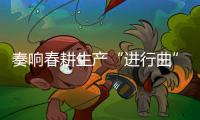 奏響春耕生產(chǎn)“進行曲”_