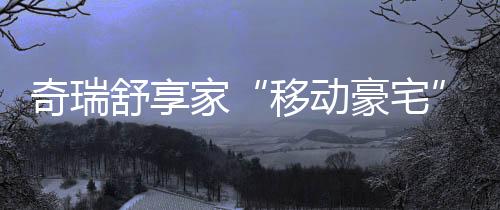 奇瑞舒享家“移動豪宅”上大分,全家舒適出游最優解來了