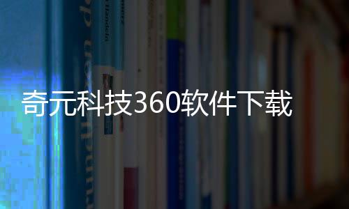 奇元科技360軟件下載的簡單介紹