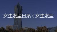 女生發(fā)型日系（女生發(fā)型大全及名稱）