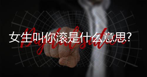 女生叫你滾是什么意思?女生叫你滾怎么辦?