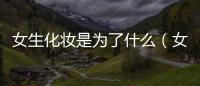 女生化妝是為了什么（女生化妝）