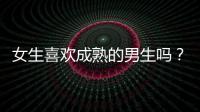 女生喜歡成熟的男生嗎？女生喜歡成熟穩(wěn)重的類型嗎？