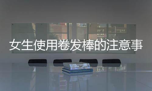 女生使用卷發棒的注意事項