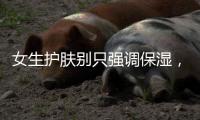 女生護膚別只強調保濕，忽略了這一點就太不值
