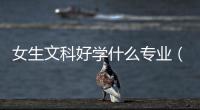 女生文科好學什么專業（文科女生適合學什么專業）