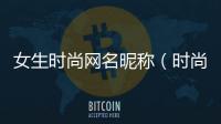 女生時尚網名昵稱（時尚網名女生唯美文藝）