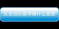 女生說你是蘋果什么意思？（iphone女）