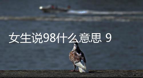 女生說(shuō)98什么意思 98是什么意思網(wǎng)絡(luò)用語(yǔ)