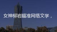 女神柳巖瞄準網絡文學，望出演閱文集團IP改編劇【娛樂新聞】風尚中國網