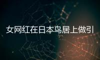 女網(wǎng)紅在日本鳥居上做引體向上惹怒日網(wǎng)民！道歉引發(fā)熱議