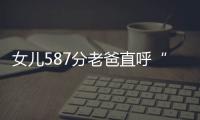 女兒587分老爸直呼“祖墳冒煙嘍”，考生自己也覺得意外，感嘆：我的個天