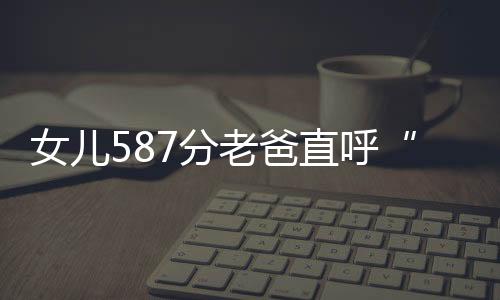 女兒587分老爸直呼“祖墳冒煙嘍”，考生自己也覺得意外，感嘆：我的個天
