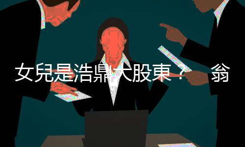 女兒是浩鼎大股東？　翁啟惠父女捲入風暴｜天下雜誌