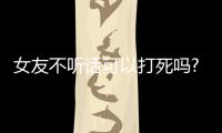 女友不聽話可以打死嗎?（女朋友不聽話可以打死嗎）