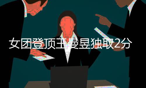 女團登頂王曼昱獨取2分 淡定回應：冠軍物歸原主