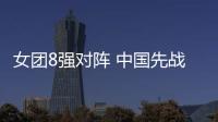女團8強對陣 中國先戰日本半決賽死磕韓國