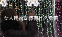 女人用震動棒有什么危害(女人用震動棒有什么危害)