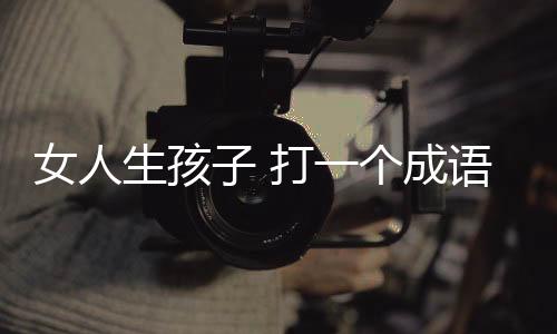 女人生孩子 打一個成語（女人生孩子打一成語）