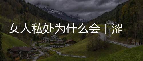 女人私處為什么會干澀 私處干澀解決的方法