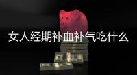 女人經期補血補氣吃什么最好（補氣吃什么最好）