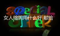 女人縮陰用什么好 獻給那些想縮陰的女人