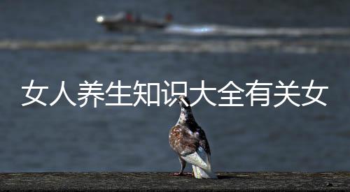 女人養生知識大全有關女人健康養生知識科普的詳細內容