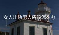 女人出軌男人應該怎么辦（男人出軌女人該怎么辦）