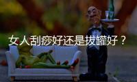 女人刮痧好還是拔罐好？刮痧和拔罐的區(qū)別