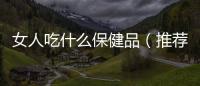 女人吃什么保健品（推薦適合女性的營養保健品）