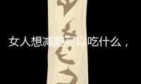女人想減肥可以吃什么，六種食物幫助減肥，不妨選擇