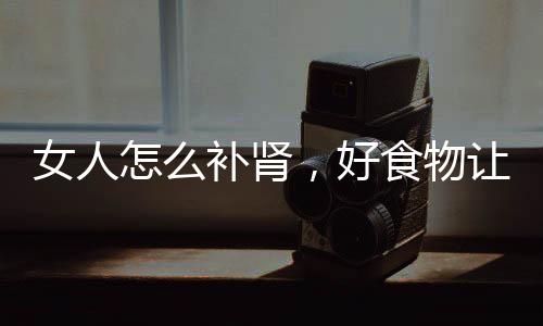女人怎么補(bǔ)腎，好食物讓女人們不做腎虛女